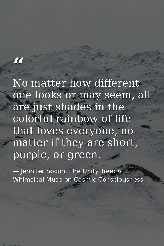 No matter how different one looks or may seem, all are just shades in the colorful rainbow of life that loves everyone,  — Jennifer Sodini, The Unity Tree: A Whimsical Muse on Cosmic Consciousness