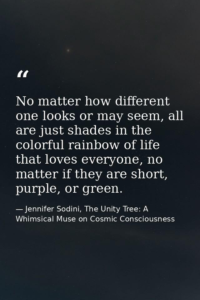 No matter how different one looks or may seem, all are just shades in the colorful rainbow of life that loves everyone,  — Jennifer Sodini, The Unity Tree: A Whimsical Muse on Cosmic Consciousness