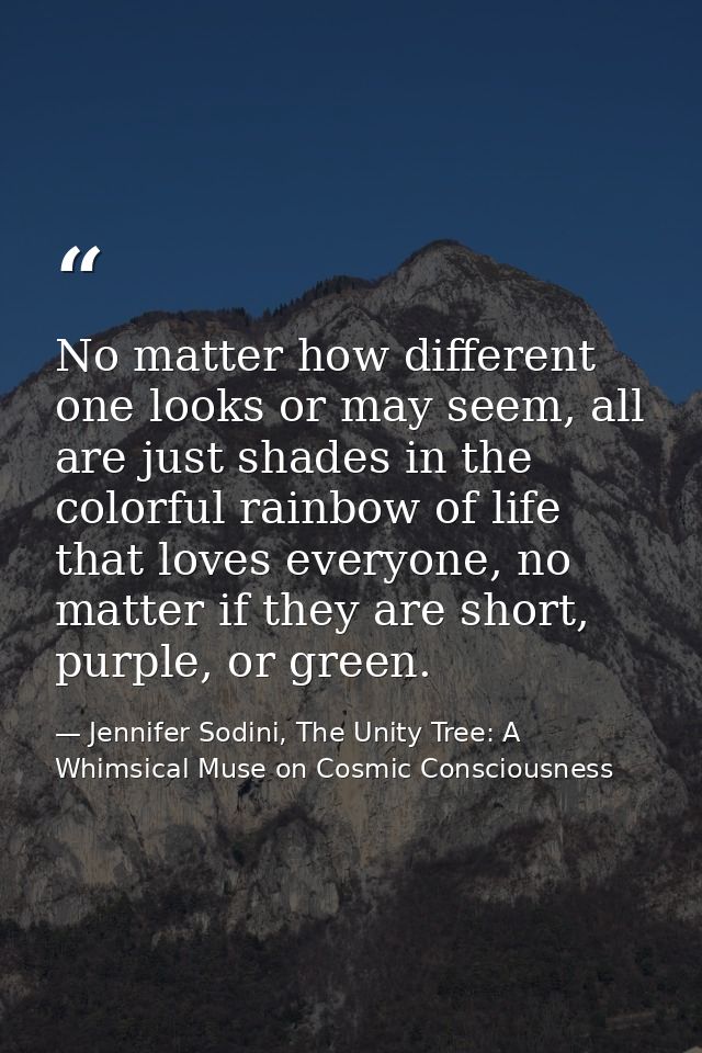 No matter how different one looks or may seem, all are just shades in the colorful rainbow of life that loves everyone,  — Jennifer Sodini, The Unity Tree: A Whimsical Muse on Cosmic Consciousness