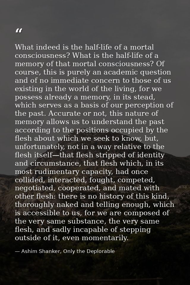 What indeed is the half-life of a mortal consciousness? What is the half-life of a memory of that mortal consciousness?  — Ashim Shanker, Only the Deplorable