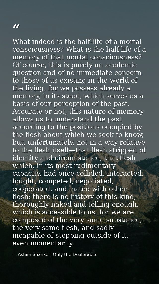 What indeed is the half-life of a mortal consciousness? What is the half-life of a memory of that mortal consciousness?  — Ashim Shanker, Only the Deplorable