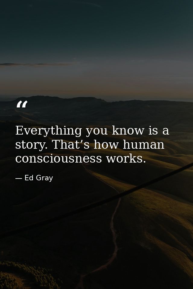 Everything you know is a story. That’s how human consciousness works. — Ed Gray