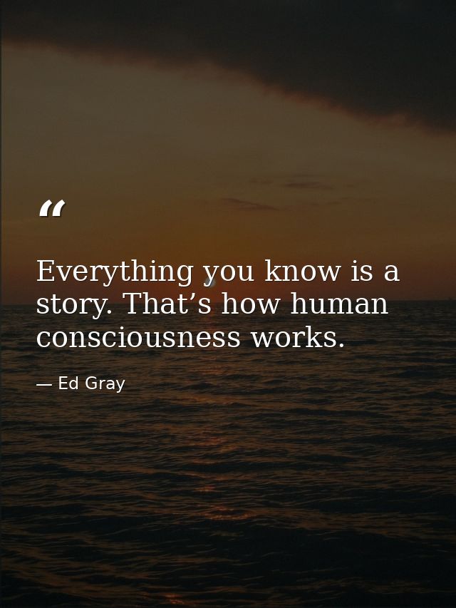 Everything you know is a story. That’s how human consciousness works. — Ed Gray