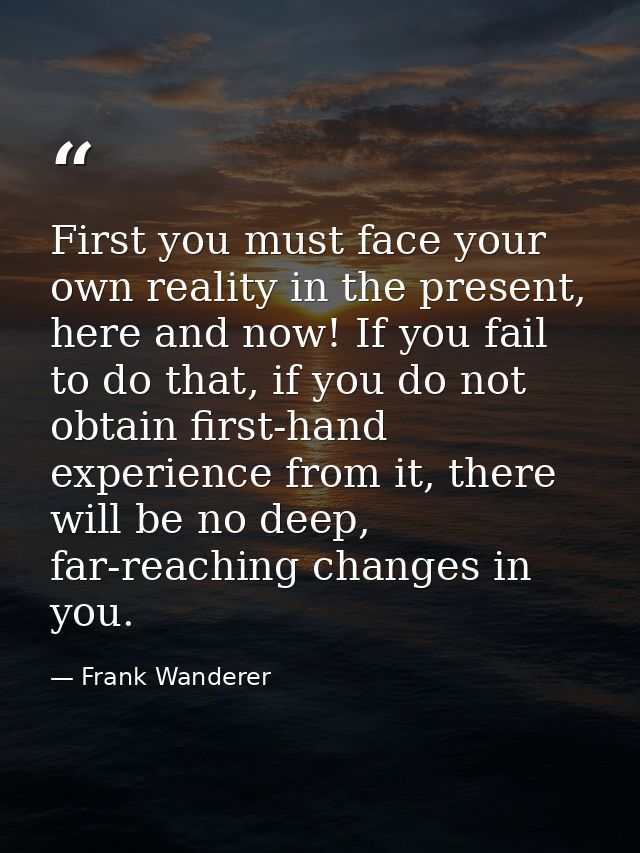 First you must face your own reality in the present, here and now! If you fail to do that, if you do not obtain first-ha — Frank Wanderer