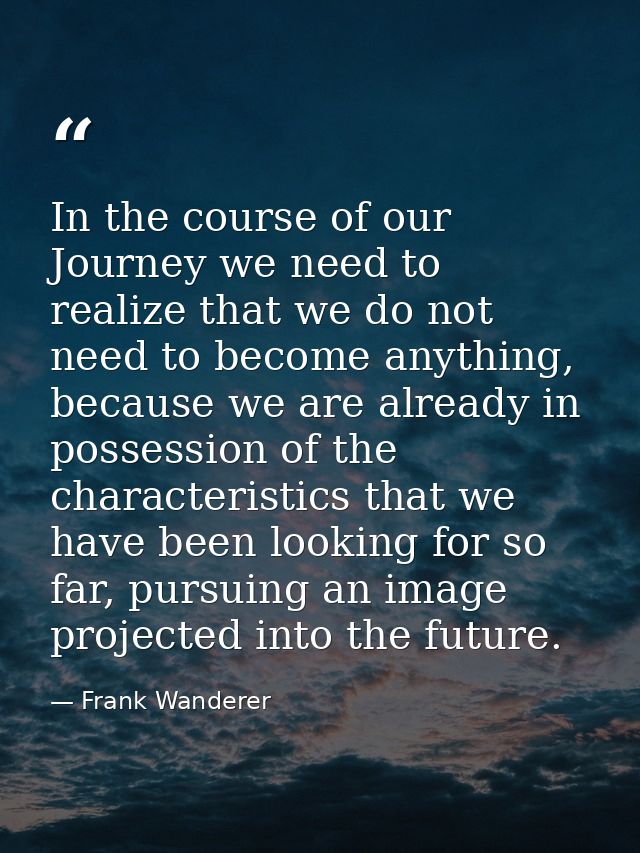 In the course of our Journey we need to realize that we do not need to become anything, because we are already in posses — Frank Wanderer