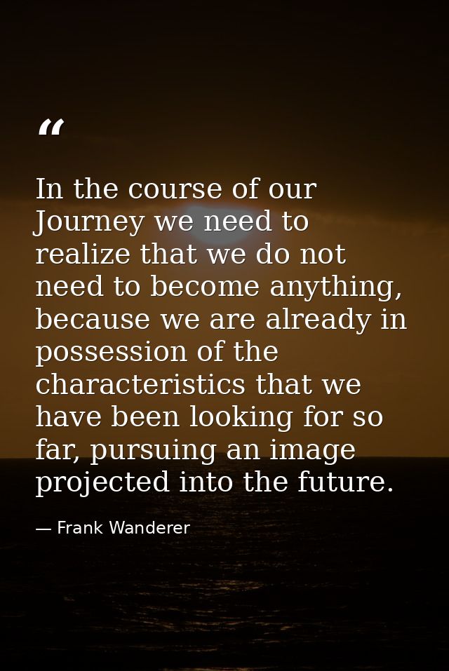 In the course of our Journey we need to realize that we do not need to become anything, because we are already in posses — Frank Wanderer