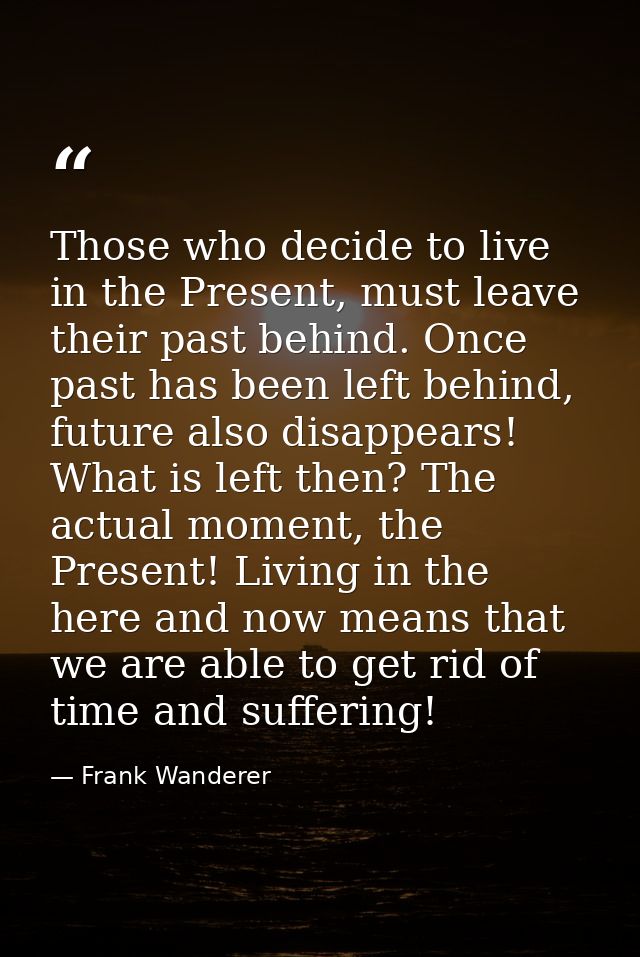 Those who decide to live in the Present, must leave their past behind. Once past has been left behind, future also disap — Frank Wanderer