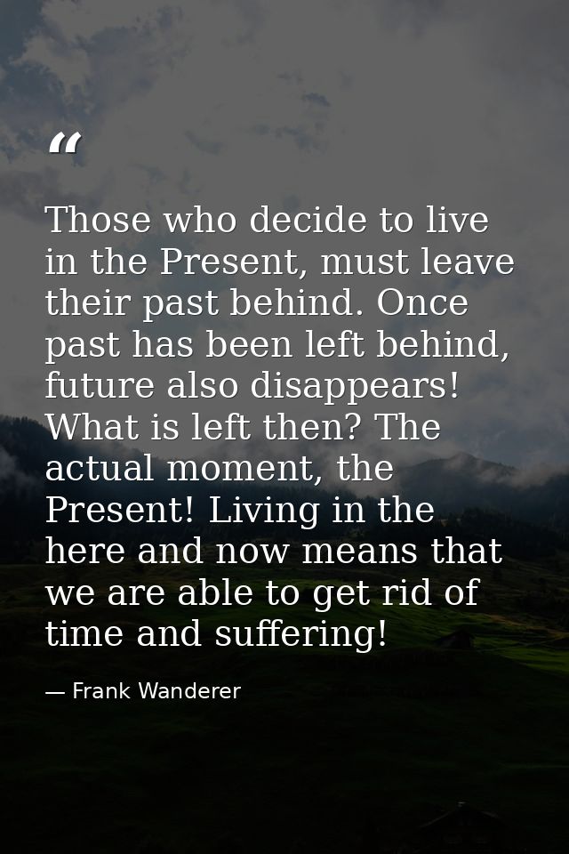 Those who decide to live in the Present, must leave their past behind. Once past has been left behind, future also disap — Frank Wanderer