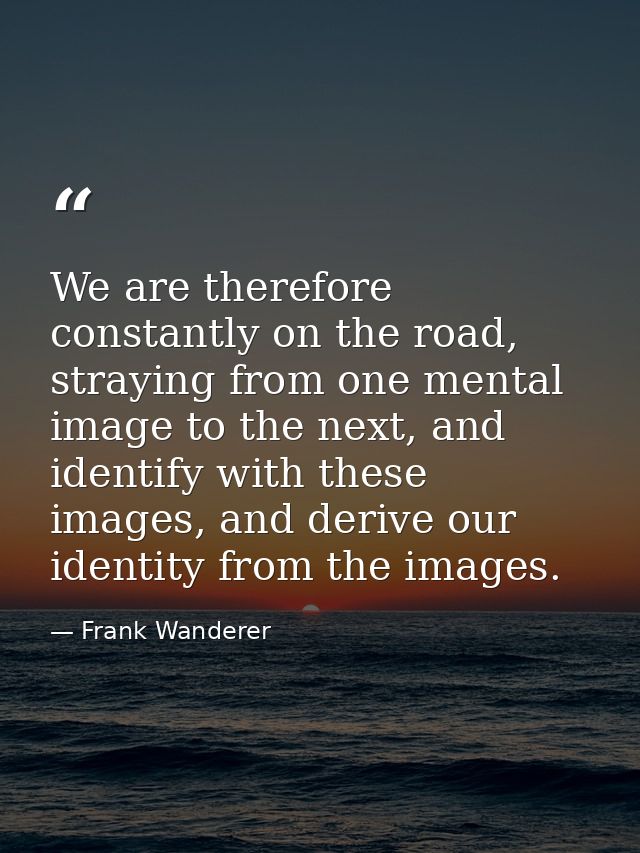 We are therefore constantly on the road, straying from one mental image to the next, and identify with these images, and — Frank Wanderer