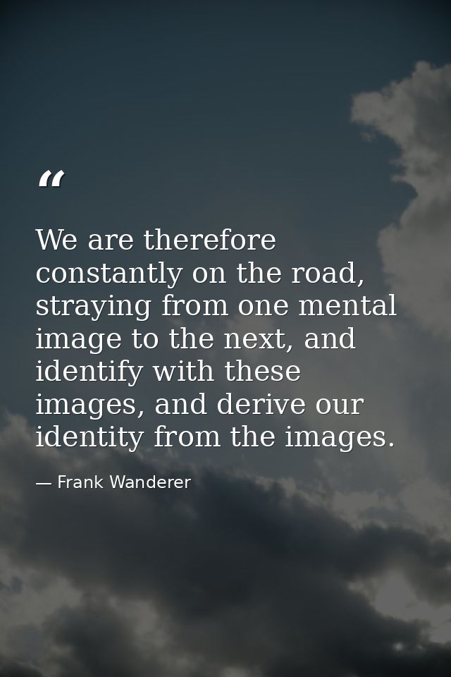 We are therefore constantly on the road, straying from one mental image to the next, and identify with these images, and — Frank Wanderer