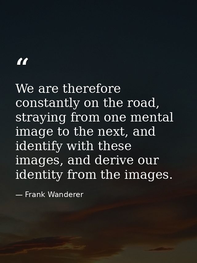 We are therefore constantly on the road, straying from one mental image to the next, and identify with these images, and — Frank Wanderer