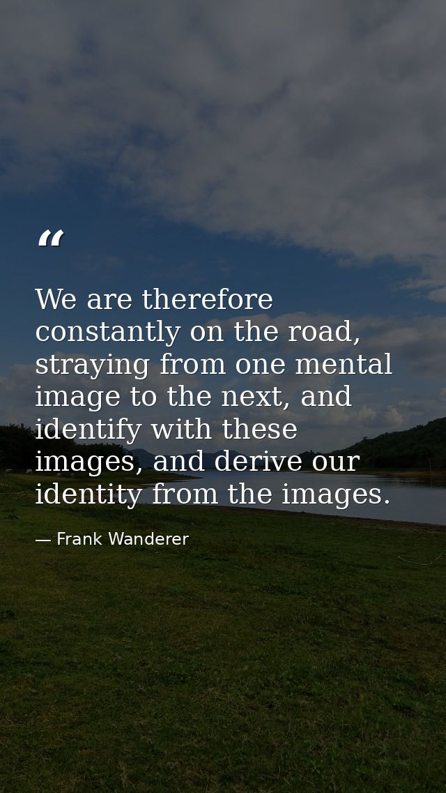 We are therefore constantly on the road, straying from one mental image to the next, and identify with these images, and — Frank Wanderer
