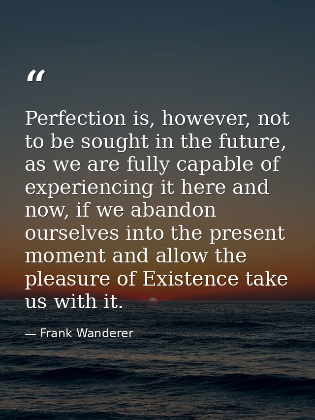 Perfection is, however, not to be sought in the future, as we are fully capable of experiencing it here and now, if we a — Frank Wanderer