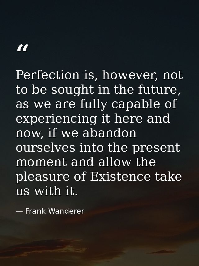 Perfection is, however, not to be sought in the future, as we are fully capable of experiencing it here and now, if we a — Frank Wanderer
