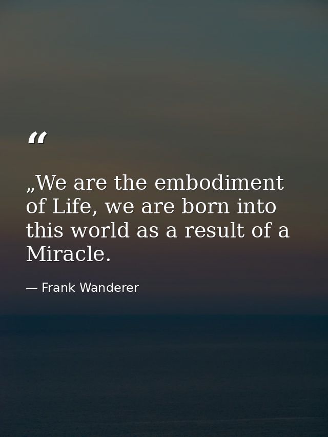 „We are the embodiment of Life, we are born into this world as a result of a Miracle. — Frank Wanderer