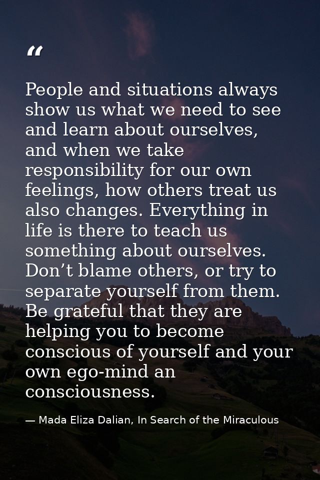 People and situations always show us what we need to see and learn about ourselves, and when we take responsibility for  — Mada Eliza Dalian, In Search of the Miraculous
