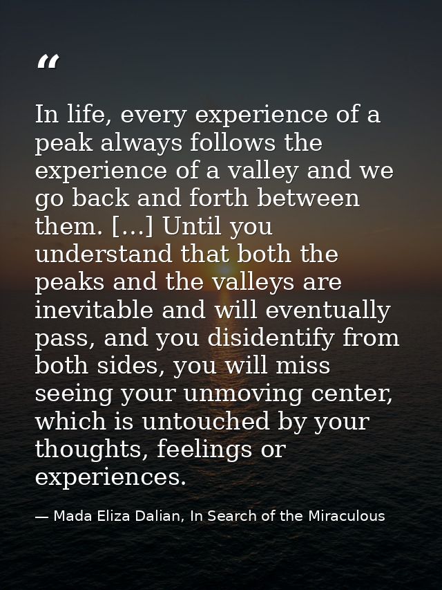 In life, every experience of a peak always follows the experience of a valley and we go back and forth between them. […] — Mada Eliza Dalian, In Search of the Miraculous