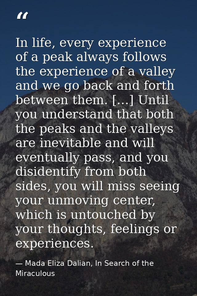In life, every experience of a peak always follows the experience of a valley and we go back and forth between them. […] — Mada Eliza Dalian, In Search of the Miraculous