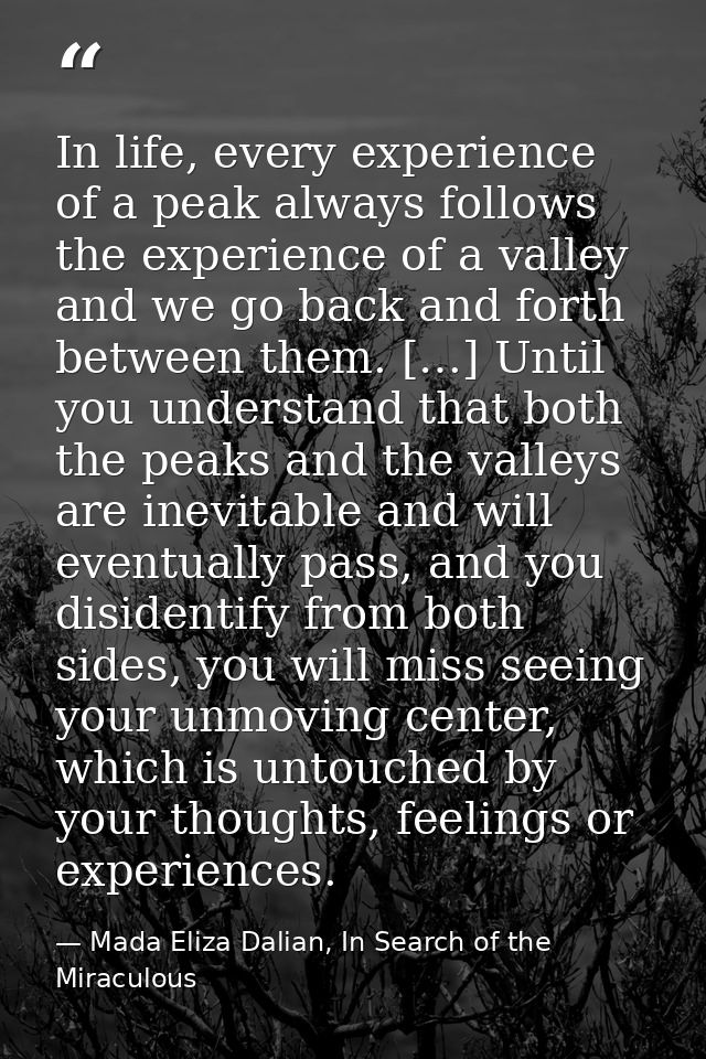 In life, every experience of a peak always follows the experience of a valley and we go back and forth between them. […] — Mada Eliza Dalian, In Search of the Miraculous