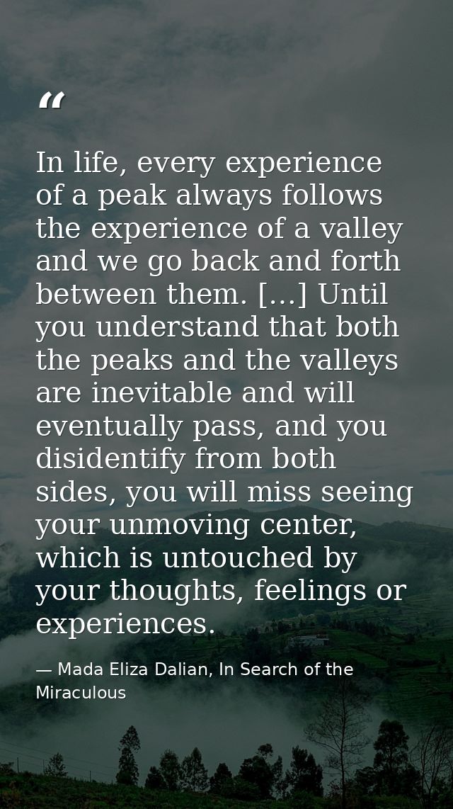 In life, every experience of a peak always follows the experience of a valley and we go back and forth between them. […] — Mada Eliza Dalian, In Search of the Miraculous