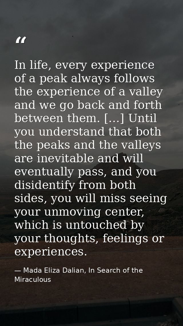 In life, every experience of a peak always follows the experience of a valley and we go back and forth between them. […] — Mada Eliza Dalian, In Search of the Miraculous