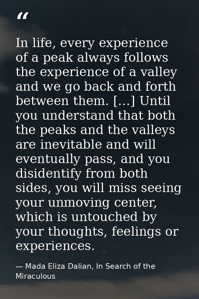 In life, every experience of a peak always follows the experience of a valley and we go back and forth between them. […] — Mada Eliza Dalian, In Search of the Miraculous