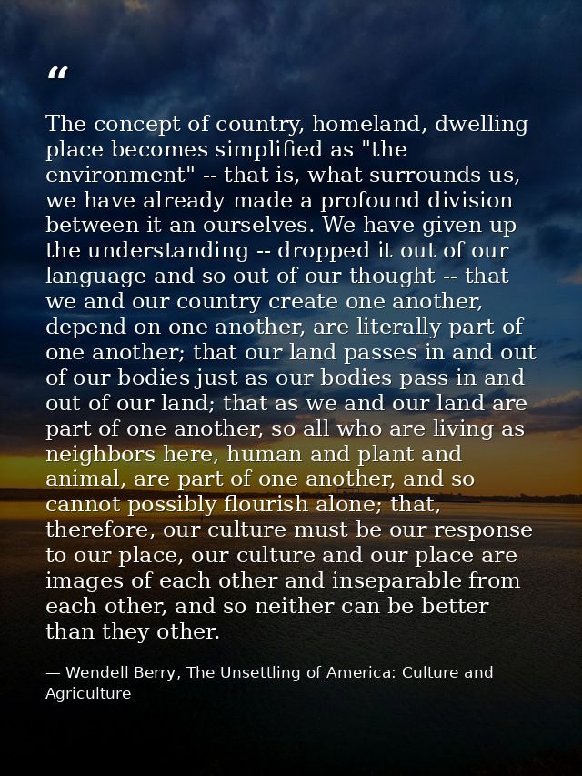 The concept of country, homeland, dwelling place becomes simplified as "the environment" -- that is, what surrounds us,  — Wendell Berry, The Unsettling of America: Culture and Agriculture