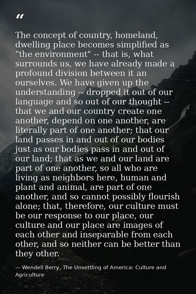 The concept of country, homeland, dwelling place becomes simplified as "the environment" -- that is, what surrounds us,  — Wendell Berry, The Unsettling of America: Culture and Agriculture