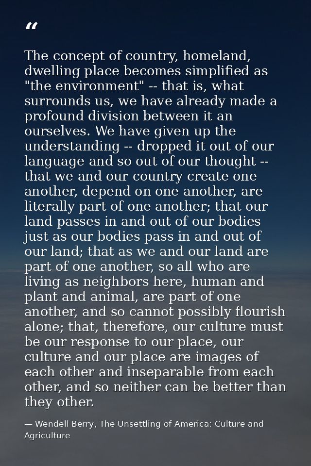 The concept of country, homeland, dwelling place becomes simplified as "the environment" -- that is, what surrounds us,  — Wendell Berry, The Unsettling of America: Culture and Agriculture