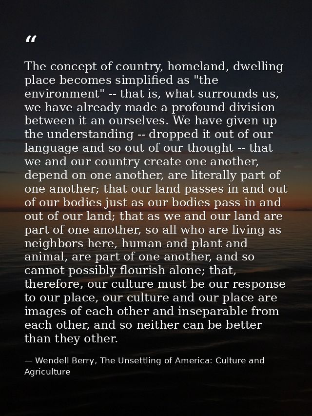 The concept of country, homeland, dwelling place becomes simplified as "the environment" -- that is, what surrounds us,  — Wendell Berry, The Unsettling of America: Culture and Agriculture