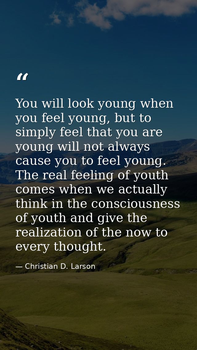 You will look young when you feel young, but to simply feel that you are young will not always cause you to feel young.  — Christian D. Larson