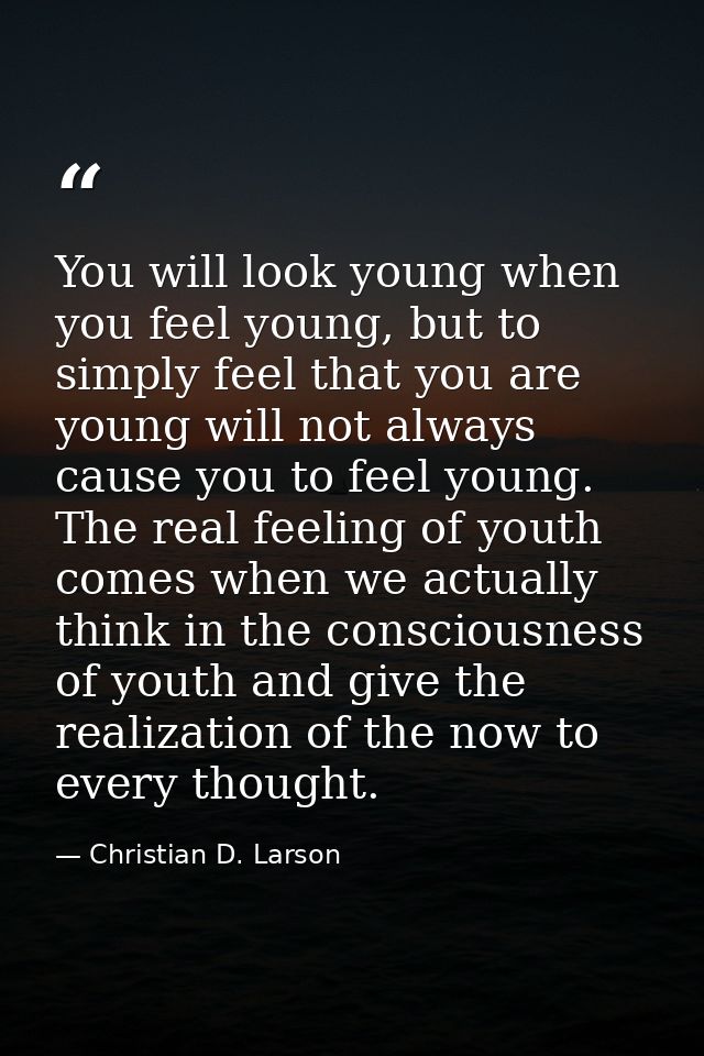You will look young when you feel young, but to simply feel that you are young will not always cause you to feel young.  — Christian D. Larson