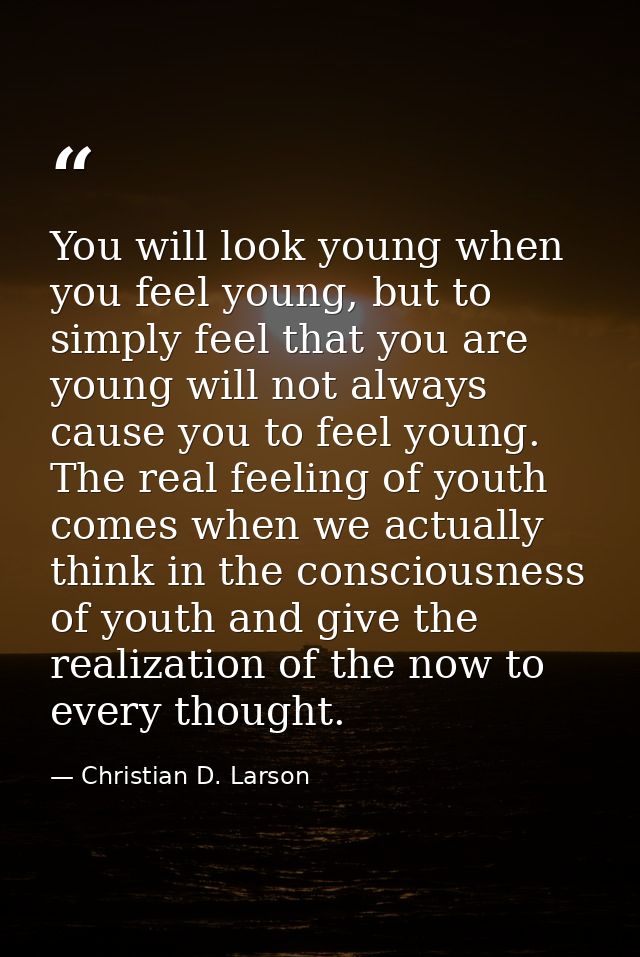 You will look young when you feel young, but to simply feel that you are young will not always cause you to feel young.  — Christian D. Larson