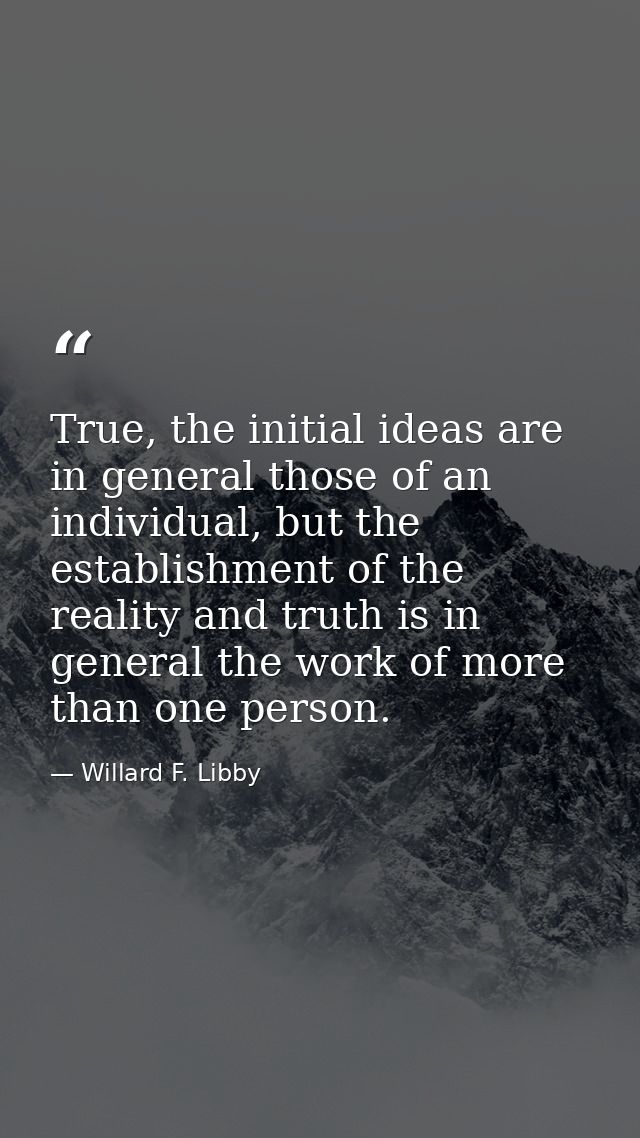 True, the initial ideas are in general those of an individual, but the establishment of the reality and truth is in gene — Willard F. Libby