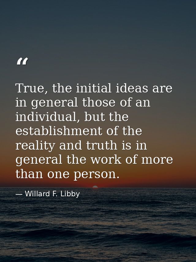 True, the initial ideas are in general those of an individual, but the establishment of the reality and truth is in gene — Willard F. Libby