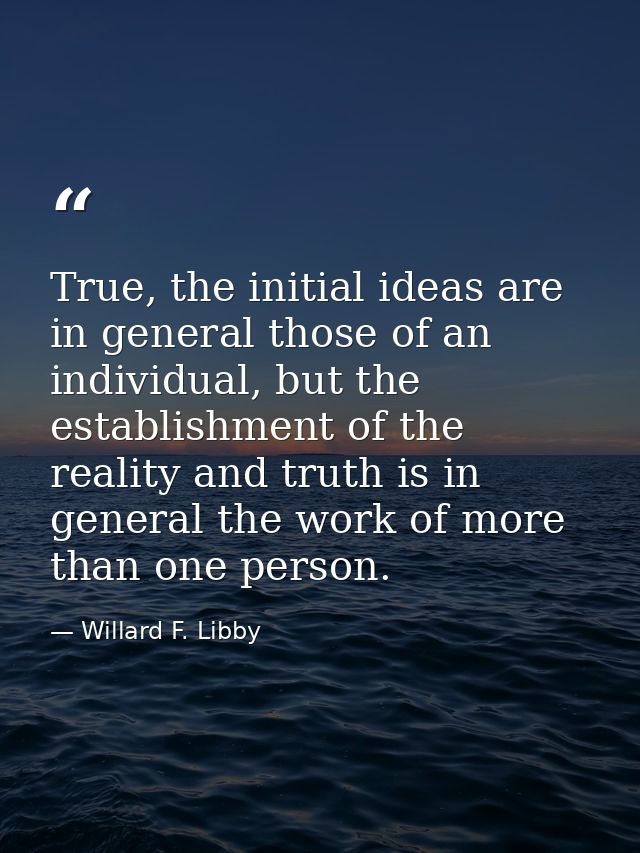 True, the initial ideas are in general those of an individual, but the establishment of the reality and truth is in gene — Willard F. Libby