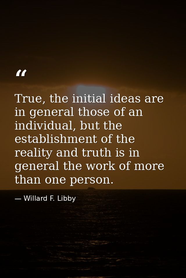 True, the initial ideas are in general those of an individual, but the establishment of the reality and truth is in gene — Willard F. Libby