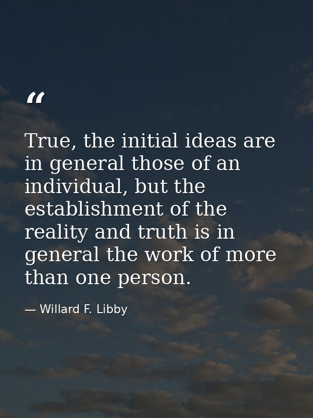True, the initial ideas are in general those of an individual, but the establishment of the reality and truth is in gene — Willard F. Libby