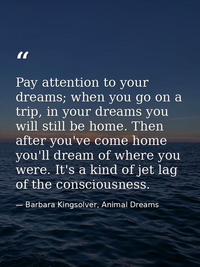 Pay attention to your dreams; when you go on a trip, in your dreams you will still be home. Then after you've come home  — Barbara Kingsolver, Animal Dreams