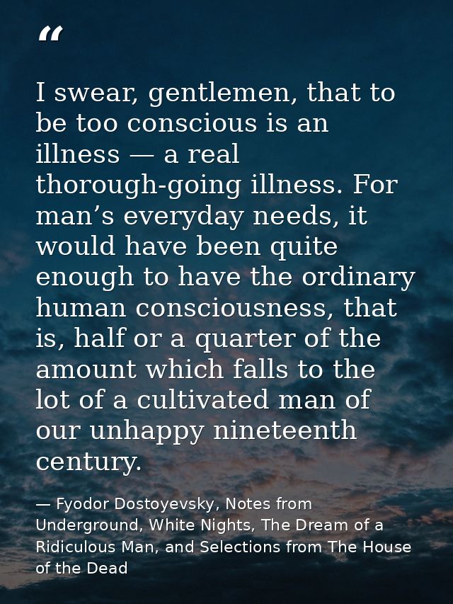 I swear, gentlemen, that to be too conscious is an illness — a real thorough-going illness. For man’s everyday needs, it — Fyodor Dostoyevsky, Notes from Underground, White Nights, The Dream of a Ridiculous Man, and Selections from The House of the Dead