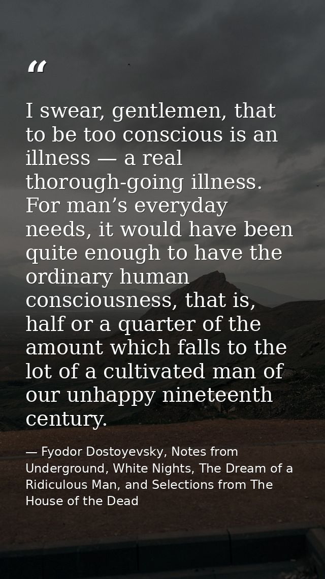 I swear, gentlemen, that to be too conscious is an illness — a real thorough-going illness. For man’s everyday needs, it — Fyodor Dostoyevsky, Notes from Underground, White Nights, The Dream of a Ridiculous Man, and Selections from The House of the Dead