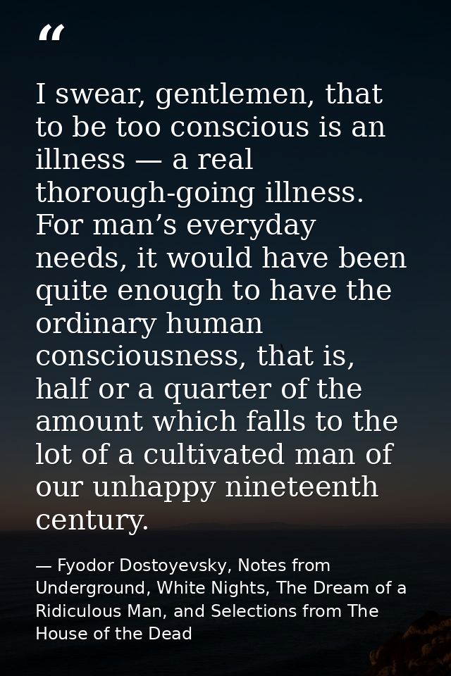 I swear, gentlemen, that to be too conscious is an illness — a real thorough-going illness. For man’s everyday needs, it — Fyodor Dostoyevsky, Notes from Underground, White Nights, The Dream of a Ridiculous Man, and Selections from The House of the Dead