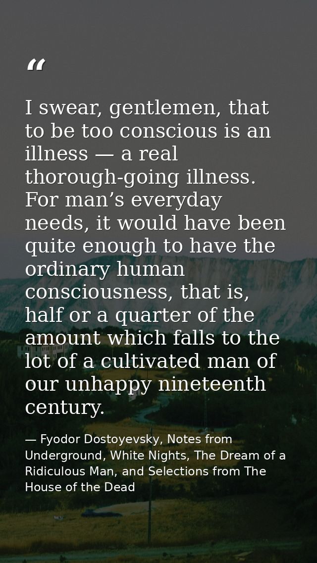 I swear, gentlemen, that to be too conscious is an illness — a real thorough-going illness. For man’s everyday needs, it — Fyodor Dostoyevsky, Notes from Underground, White Nights, The Dream of a Ridiculous Man, and Selections from The House of the Dead