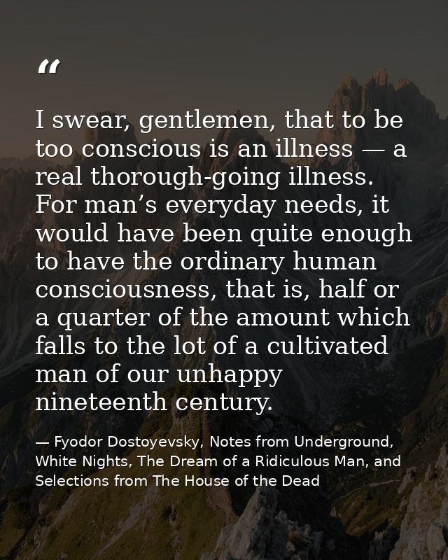 I swear, gentlemen, that to be too conscious is an illness — a real thorough-going illness. For man’s everyday needs, it — Fyodor Dostoyevsky, Notes from Underground, White Nights, The Dream of a Ridiculous Man, and Selections from The House of the Dead