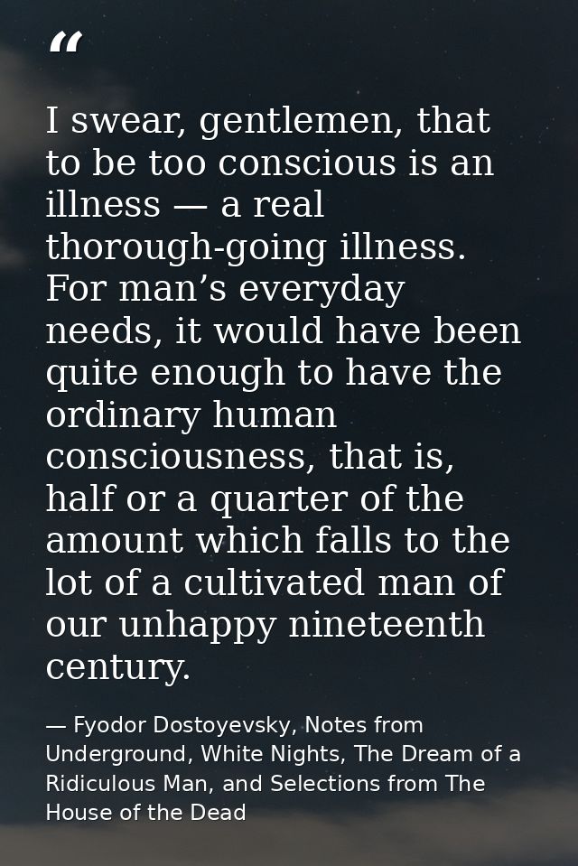 I swear, gentlemen, that to be too conscious is an illness — a real thorough-going illness. For man’s everyday needs, it — Fyodor Dostoyevsky, Notes from Underground, White Nights, The Dream of a Ridiculous Man, and Selections from The House of the Dead