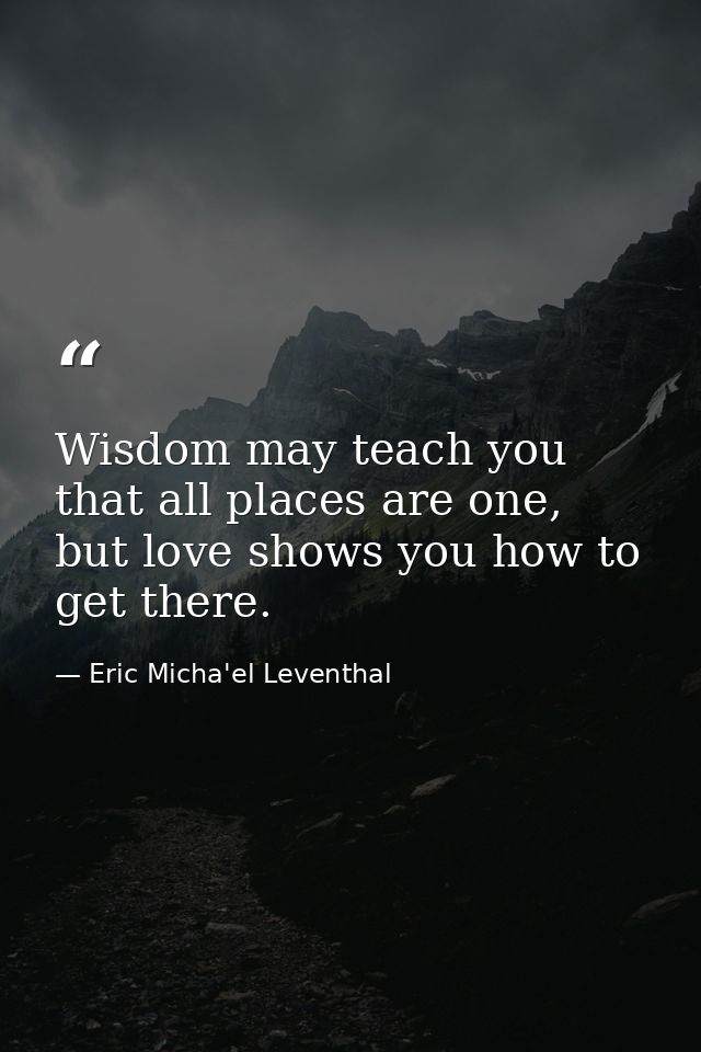 Wisdom may teach you that all places are one, but love shows you how to get there. — Eric Micha'el Leventhal