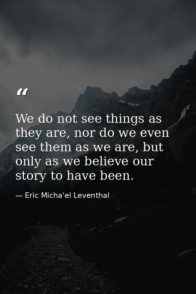 We do not see things as they are, nor do we even see them as we are, but only as we believe our story to have been. — Eric Micha'el Leventhal