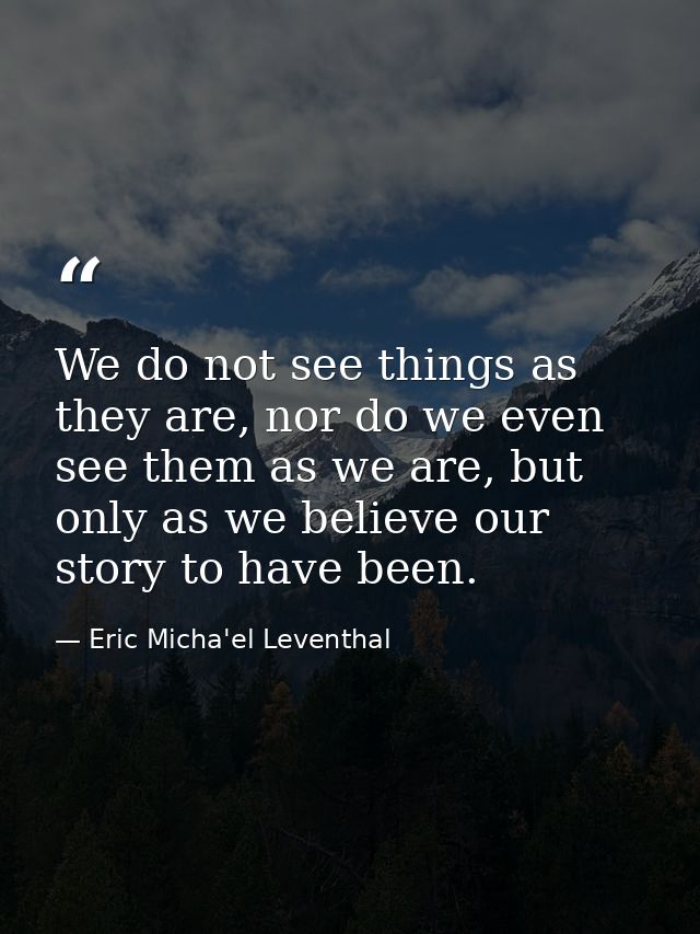 We do not see things as they are, nor do we even see them as we are, but only as we believe our story to have been. — Eric Micha'el Leventhal