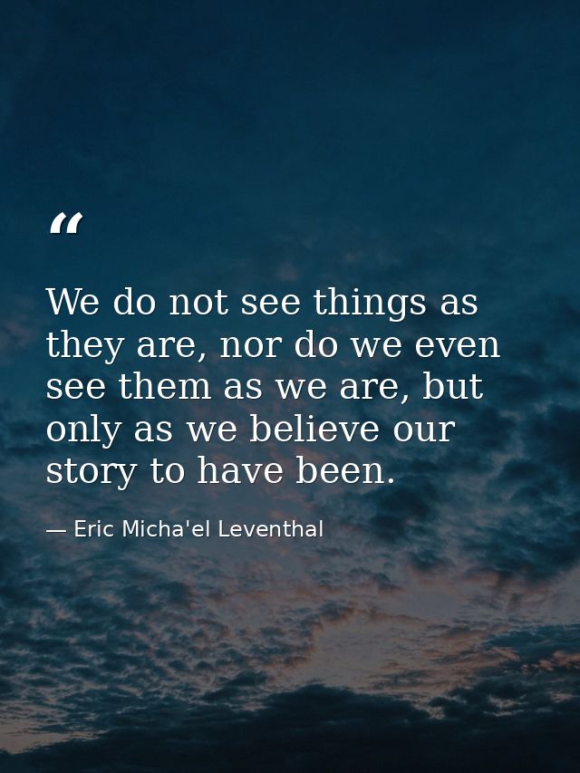We do not see things as they are, nor do we even see them as we are, but only as we believe our story to have been. — Eric Micha'el Leventhal