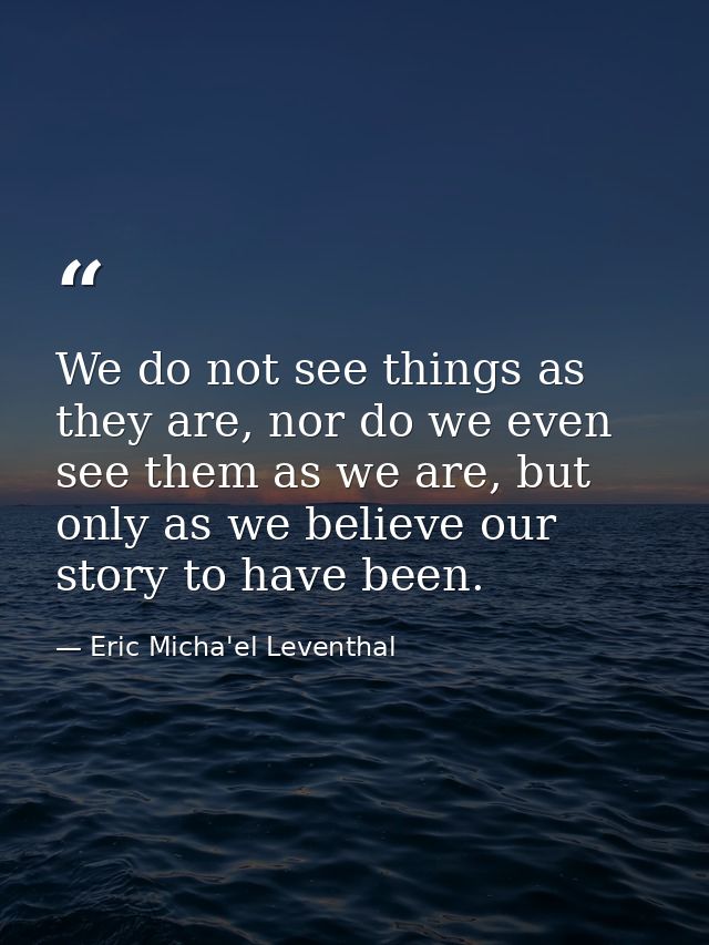 We do not see things as they are, nor do we even see them as we are, but only as we believe our story to have been. — Eric Micha'el Leventhal